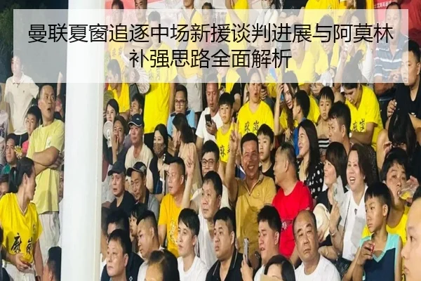 曼联夏窗追逐中场新援谈判进展与阿莫林补强思路全面解析